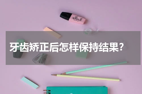  牙齿矫正后怎样保持结果？