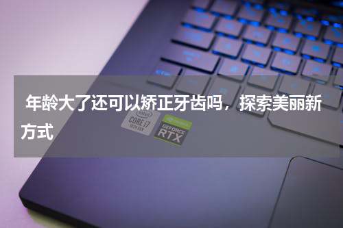  年龄大了还可以矫正牙齿吗，探索美丽新方式