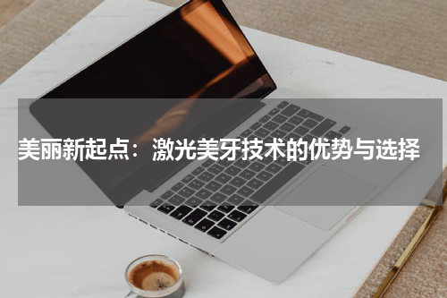  美丽新起点：激光美牙技术的优势与选择