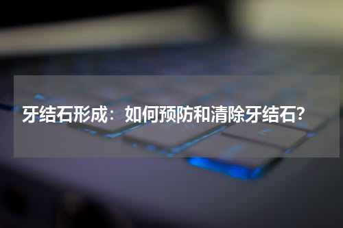  牙结石形成：如何预防和清除牙结石？