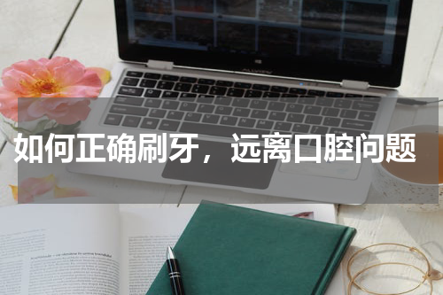  如何正确刷牙，远离口腔问题