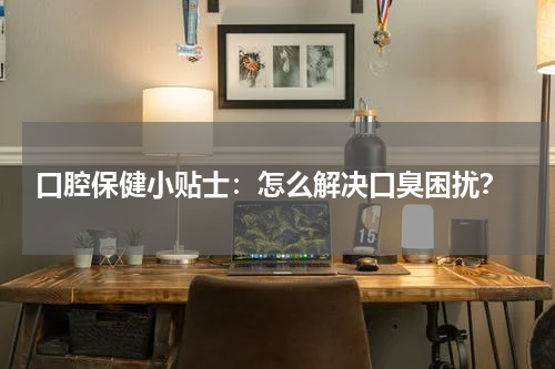  口腔保健小贴士：怎么解决口臭困扰？