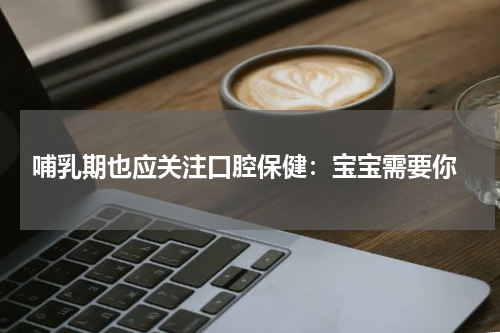  哺乳期也应关注口腔保健：宝宝需要你