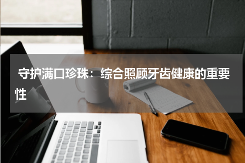  守护满口珍珠：综合照顾牙齿健康的重要性