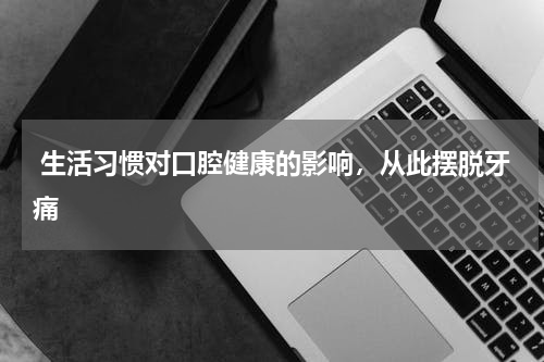  生活习惯对口腔健康的影响，从此摆脱牙痛