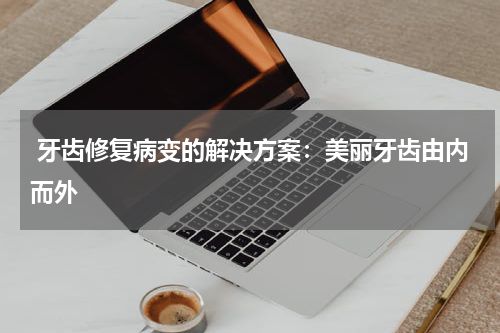  牙齿修复病变的解决方案：美丽牙齿由内而外