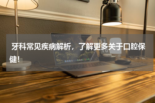  牙科常见疾病解析，了解更多关于口腔保健！