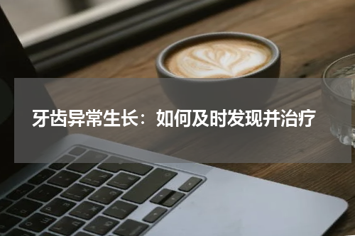  牙齿异常生长：如何及时发现并治疗