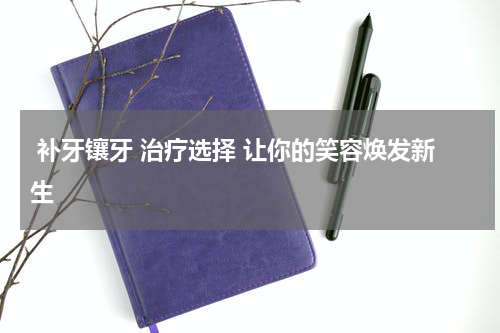  补牙镶牙 治疗选择 让你的笑容焕发新生 