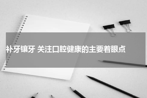  补牙镶牙 关注口腔健康的主要着眼点 
