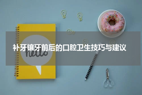  补牙镶牙前后的口腔卫生技巧与建议
