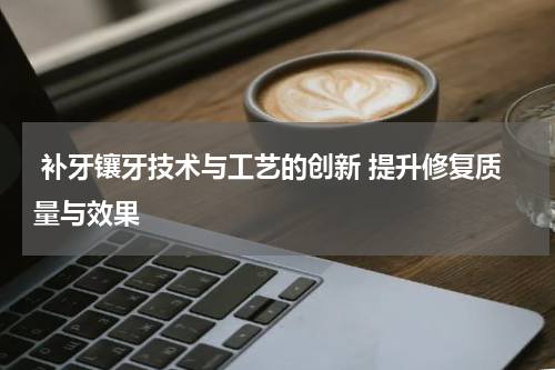  补牙镶牙技术与工艺的创新 提升修复质量与效果