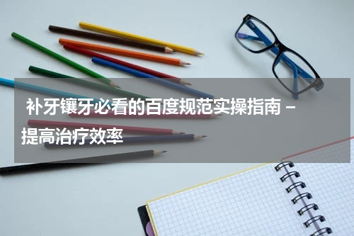  补牙镶牙必看的百度规范实操指南 – 提高治疗效率