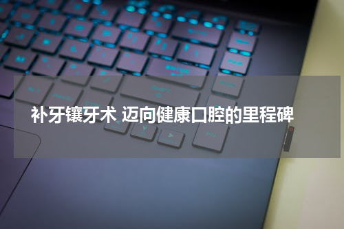  补牙镶牙术 迈向健康口腔的里程碑