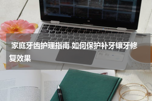  家庭牙齿护理指南 如何保护补牙镶牙修复效果