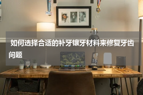  如何选择合适的补牙镶牙材料来修复牙齿问题