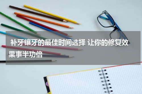  补牙镶牙的最佳时间选择 让你的修复效果事半功倍