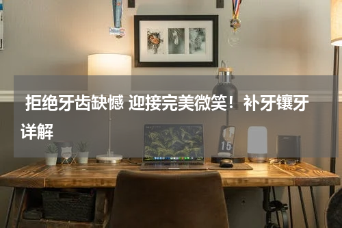  拒绝牙齿缺憾 迎接完美微笑！补牙镶牙详解