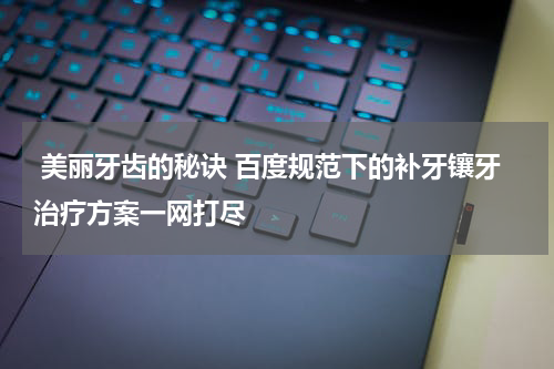  美丽牙齿的秘诀 百度规范下的补牙镶牙治疗方案一网打尽