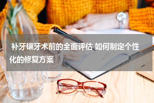  补牙镶牙术前的全面评估 如何制定个性化的修复方案