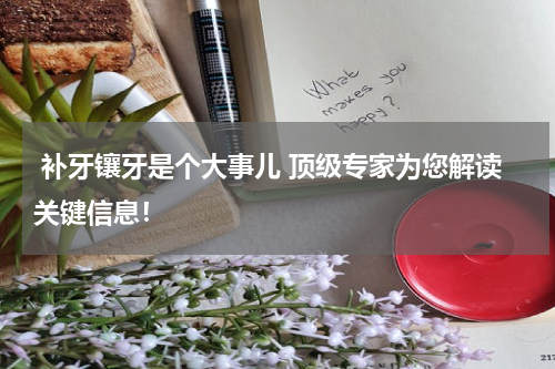  补牙镶牙是个大事儿 顶级专家为您解读关键信息！