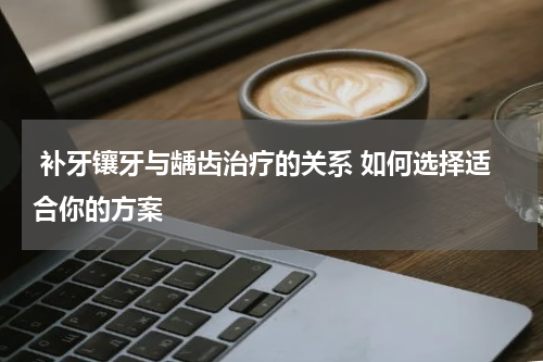  补牙镶牙与龋齿治疗的关系 如何选择适合你的方案