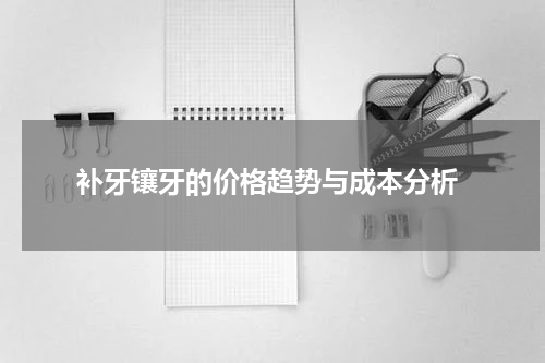  补牙镶牙的价格趋势与成本分析