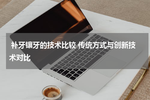  补牙镶牙的技术比较 传统方式与创新技术对比