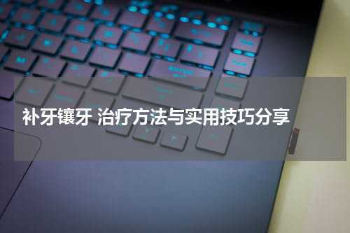 补牙镶牙 治疗方法与实用技巧分享 