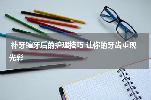  补牙镶牙后的护理技巧 让你的牙齿重现光彩