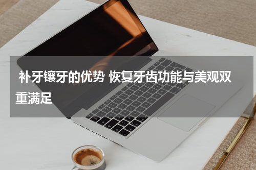  补牙镶牙的优势 恢复牙齿功能与美观双重满足