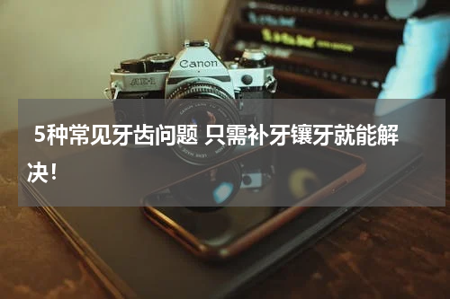  5种常见牙齿问题 只需补牙镶牙就能解决！