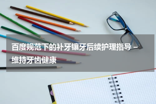 百度规范下的补牙镶牙后续护理指导 – 维持牙齿健康