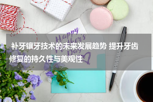  补牙镶牙技术的未来发展趋势 提升牙齿修复的持久性与美观性