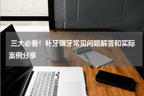  三大必看！补牙镶牙常见问题解答和实际案例分享