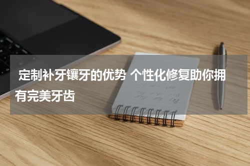  定制补牙镶牙的优势 个性化修复助你拥有完美牙齿