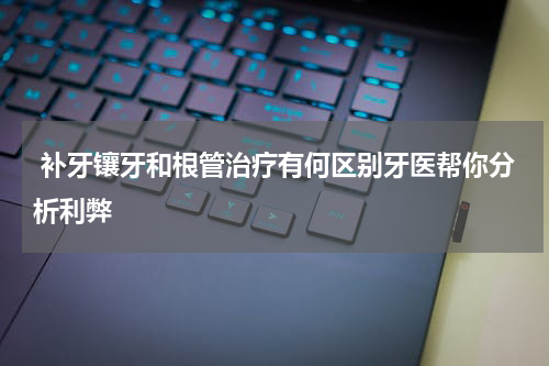  补牙镶牙和根管治疗有何区别牙医帮你分析利弊