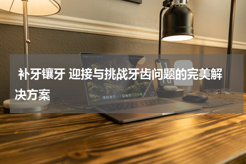  补牙镶牙 迎接与挑战牙齿问题的完美解决方案