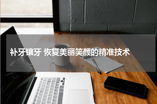  补牙镶牙 恢复美丽笑颜的精准技术 