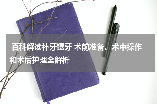  百科解读补牙镶牙 术前准备、术中操作和术后护理全解析