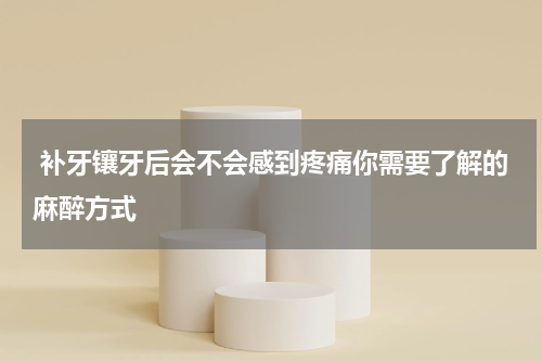  补牙镶牙后会不会感到疼痛你需要了解的麻醉方式