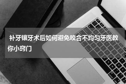  补牙镶牙术后如何避免咬合不均匀牙医教你小窍门