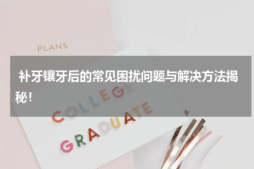  补牙镶牙后的常见困扰问题与解决方法揭秘！