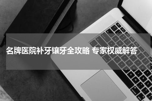  名牌医院补牙镶牙全攻略 专家权威解答