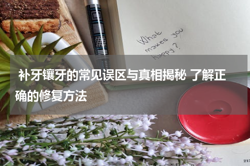  补牙镶牙的常见误区与真相揭秘 了解正确的修复方法