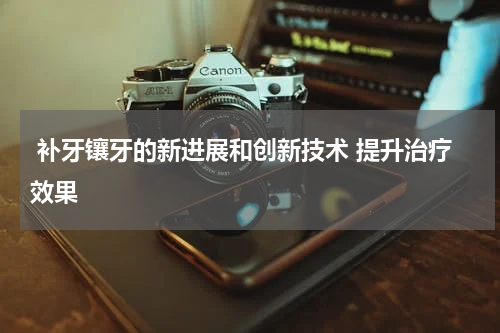  补牙镶牙的新进展和创新技术 提升治疗效果