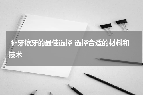 补牙镶牙的最佳选择 选择合适的材料和技术
