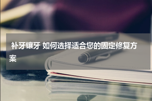  补牙镶牙 如何选择适合您的固定修复方案