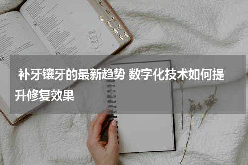  补牙镶牙的最新趋势 数字化技术如何提升修复效果