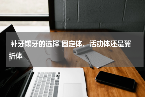  补牙镶牙的选择 固定体、活动体还是翼折体